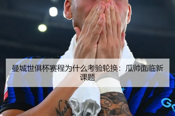 曼城世俱杯赛程为什么考验轮换：瓜帅面临新课题