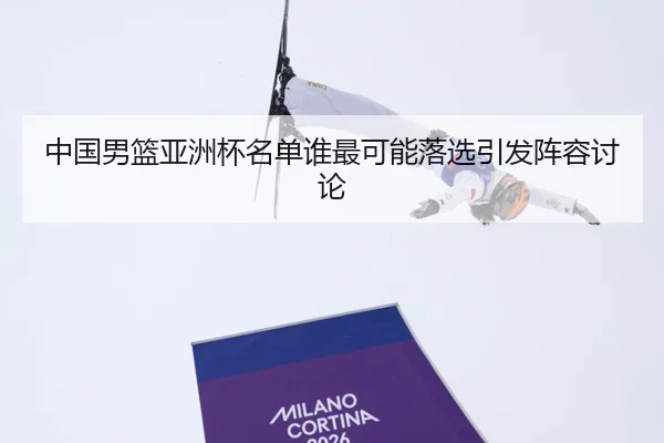 中国男篮亚洲杯名单谁最可能落选引发阵容讨论