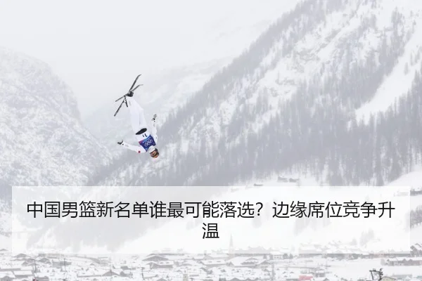 中国男篮新名单谁最可能落选？边缘席位竞争升温