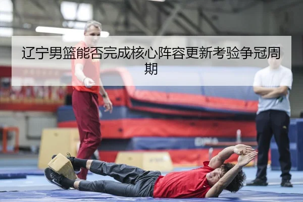 辽宁男篮能否完成核心阵容更新考验争冠周期