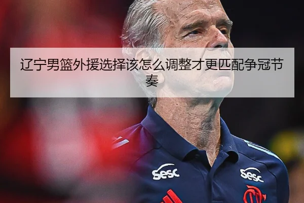 辽宁男篮外援选择该怎么调整才更匹配争冠节奏