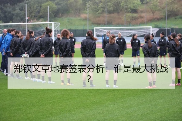 郑钦文草地赛签表分析：谁是最大挑战？