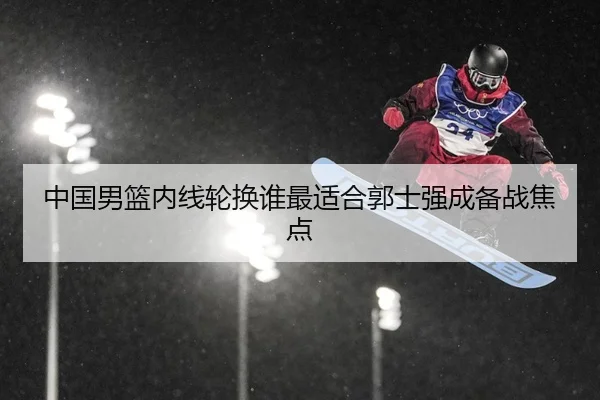 中国男篮内线轮换谁最适合郭士强成备战焦点