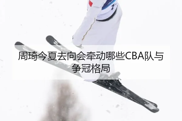 周琦今夏去向会牵动哪些CBA队与争冠格局