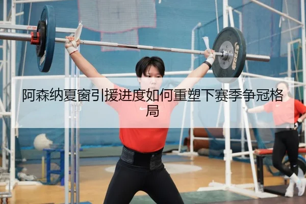 阿森纳夏窗引援进度如何重塑下赛季争冠格局