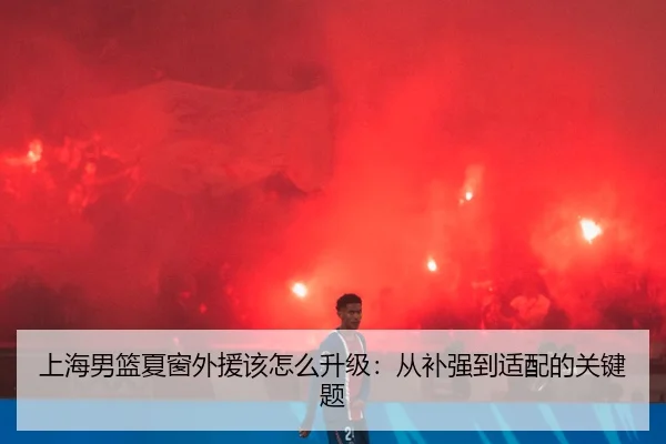 上海男篮夏窗外援该怎么升级：从补强到适配的关键题