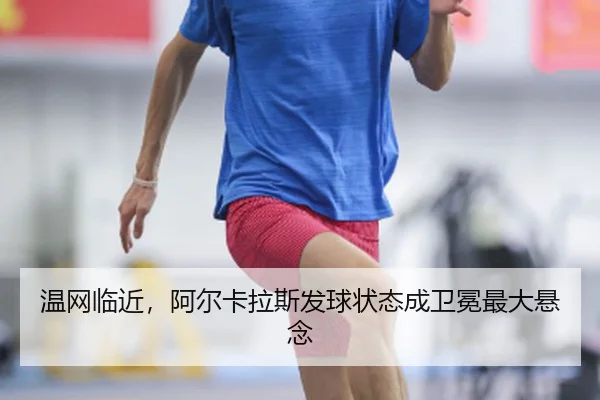 温网临近，阿尔卡拉斯发球状态成卫冕最大悬念