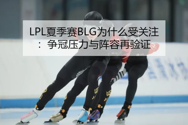 LPL夏季赛BLG为什么受关注：争冠压力与阵容再验证