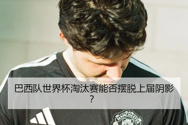 巴西队世界杯淘汰赛能否摆脱上届阴影？