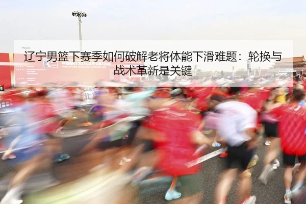 辽宁男篮下赛季如何破解老将体能下滑难题：轮换与战术革新是关键