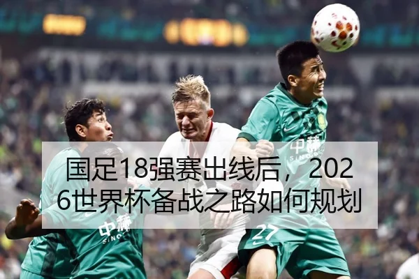 国足18强赛出线后，2026世界杯备战之路如何规划