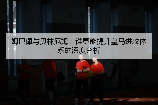 姆巴佩与贝林厄姆：谁更能提升皇马进攻体系的深度分析