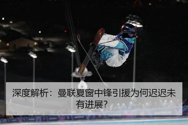 深度解析：曼联夏窗中锋引援为何迟迟未有进展？