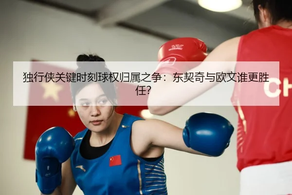 独行侠关键时刻球权归属之争：东契奇与欧文谁更胜任？