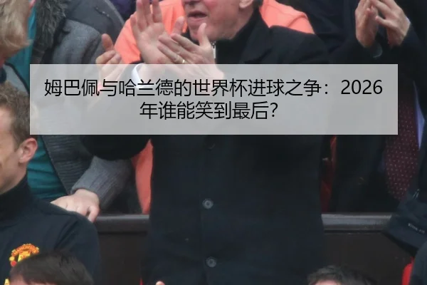 姆巴佩与哈兰德的世界杯进球之争：2026年谁能笑到最后？