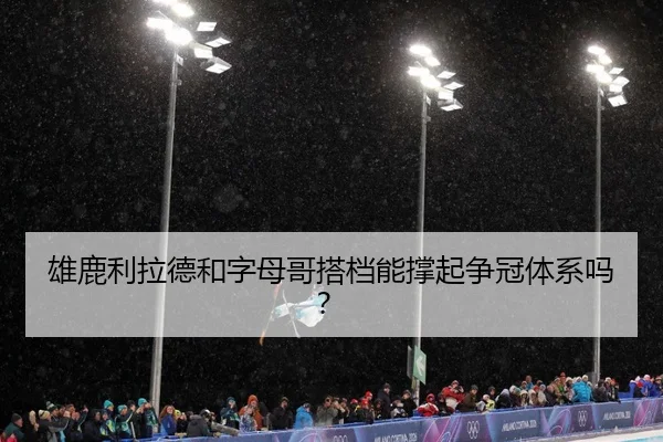 雄鹿利拉德和字母哥搭档能撑起争冠体系吗？
