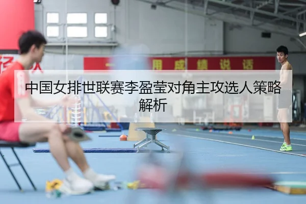 中国女排世联赛李盈莹对角主攻选人策略解析
