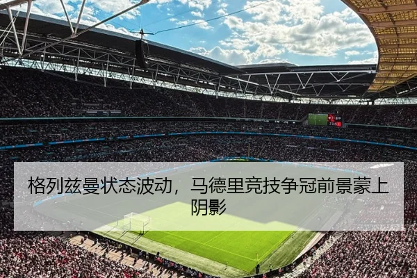 格列兹曼状态波动，马德里竞技争冠前景蒙上阴影