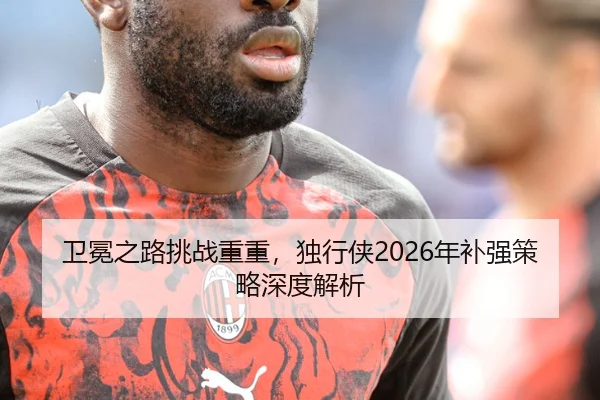 卫冕之路挑战重重，独行侠2026年补强策略深度解析