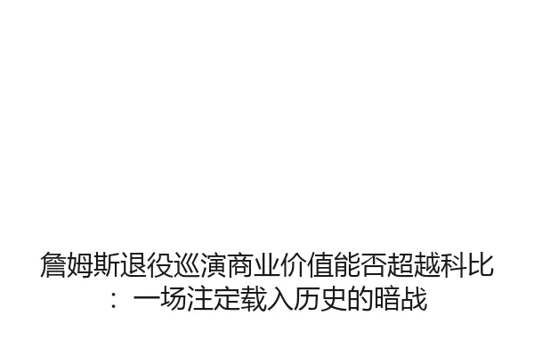 詹姆斯退役巡演商业价值能否超越科比：一场注定载入历史的暗战