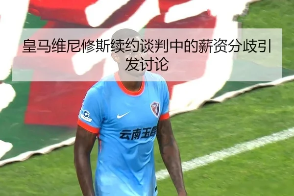 皇马维尼修斯续约谈判中的薪资分歧引发讨论