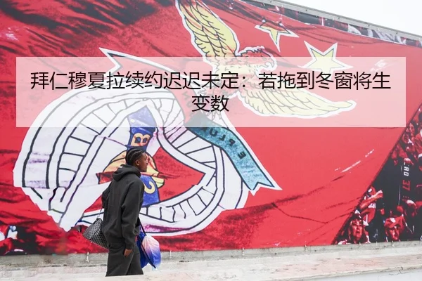 拜仁穆夏拉续约迟迟未定：若拖到冬窗将生变数