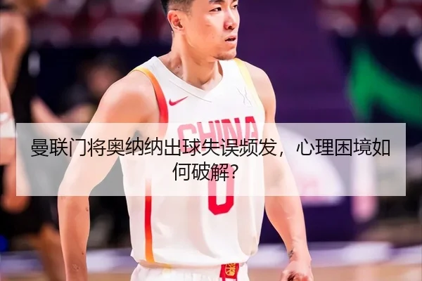 曼联门将奥纳纳出球失误频发,心理困境如何破解?
