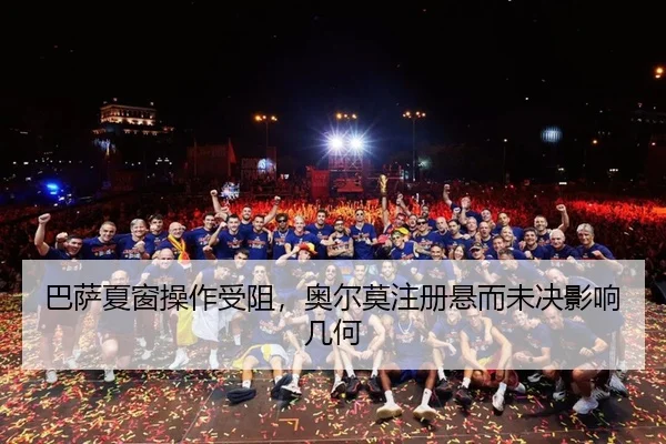 巴萨夏窗操作受阻，奥尔莫注册悬而未决影响几何