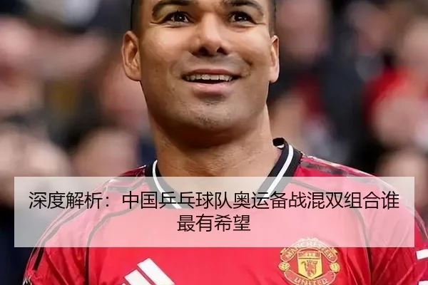 深度解析：中国乒乓球队奥运备战混双组合谁最有希望